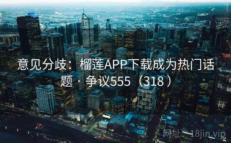 意见分歧：榴莲APP下载成为热门话题 · 争议555（318 ）  第2张