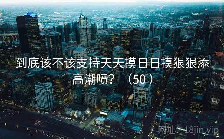 到底该不该支持天天摸日日摸狠狠添高潮喷？（50 ）  第2张