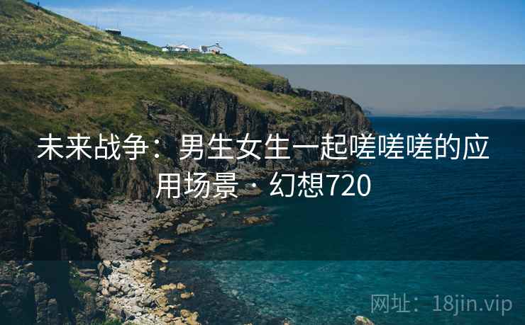 未来战争:男生女生一起嗟嗟嗟的应用场景 · 幻想720