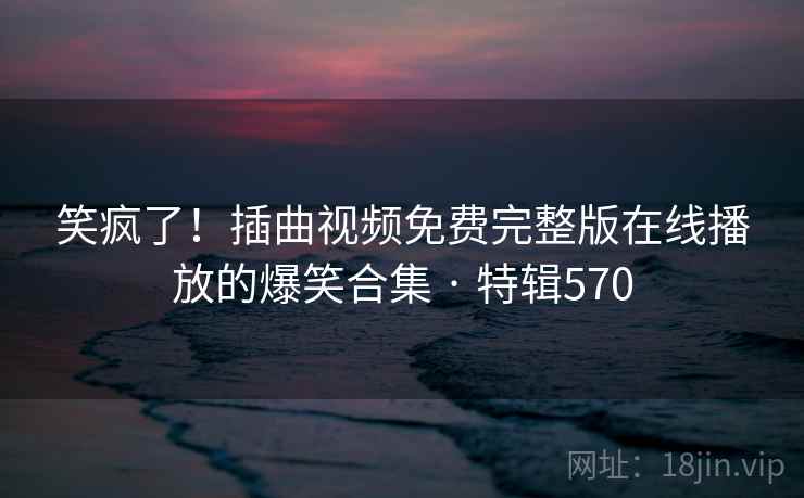 笑疯了！插曲视频免费完整版在线播放的爆笑合集 · 特辑570