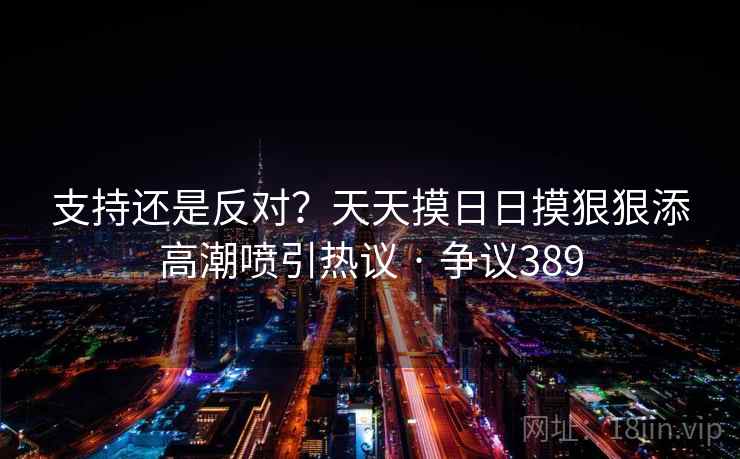 支持还是反对？天天摸日日摸狠狠添高潮喷引热议 · 争议389