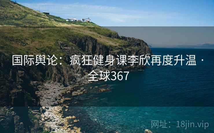 国际舆论：疯狂健身课李欣再度升温 · 全球367